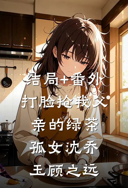 结局+番外打脸抢我父亲的绿茶孤女沈乔玉顾之远