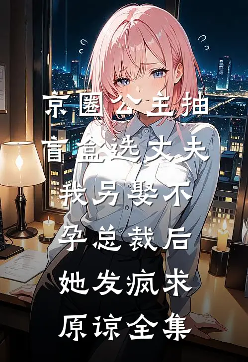 京圈公主抽盲盒选丈夫，我另娶不孕总裁后她发疯求原谅全集