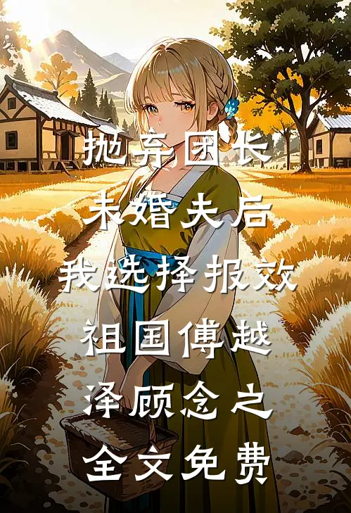 抛弃团长未婚夫后，我选择报效祖国傅越泽顾念之全文免费
