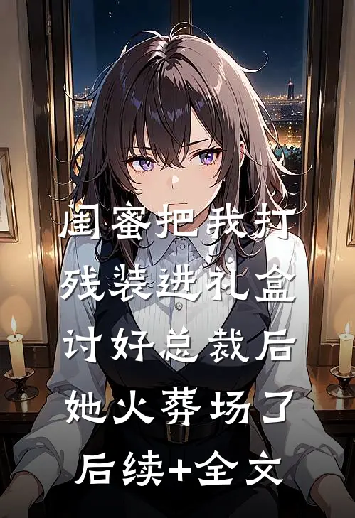 闺蜜把我打残装进礼盒讨好总裁后，她火葬场了后续+全文