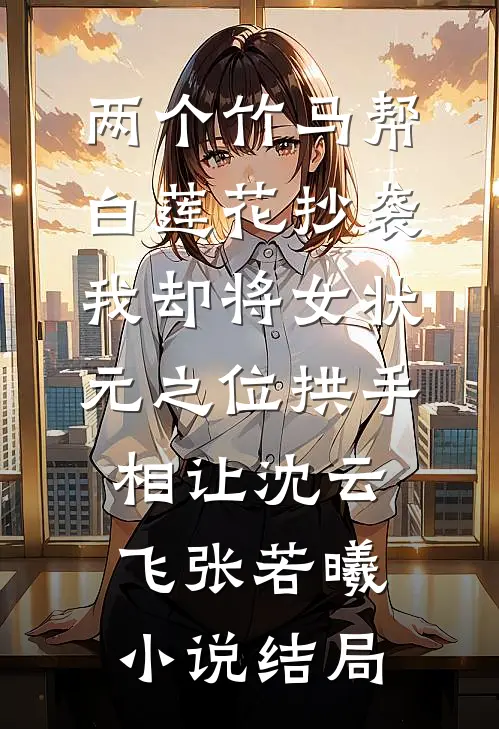 两个竹马帮白莲花抄袭，我却将女状元之位拱手相让沈云飞张若曦小说结局