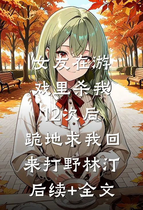 女友在游戏里杀我12次后，跪地求我回来打野林汀后续+全文