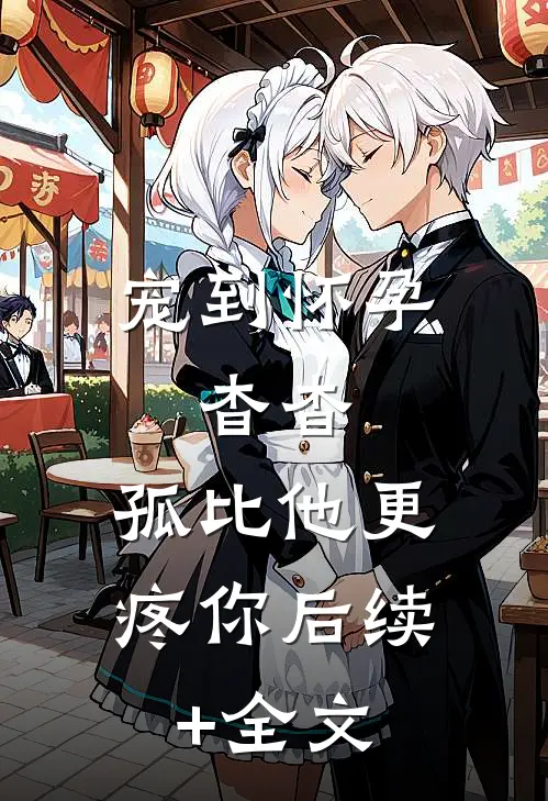 宠到怀孕，杳杳，孤比他更疼你后续+全文