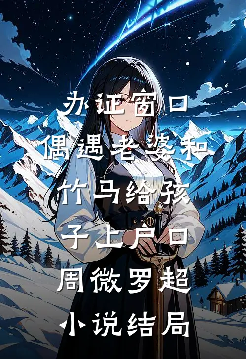 办证窗口，偶遇老婆和竹马给孩子上户口周微罗超小说结局