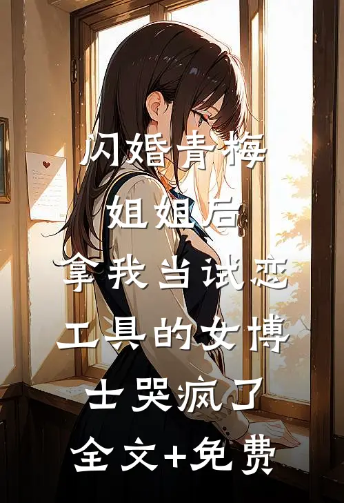 闪婚青梅姐姐后，拿我当试恋工具的女博士哭疯了。全文+免费