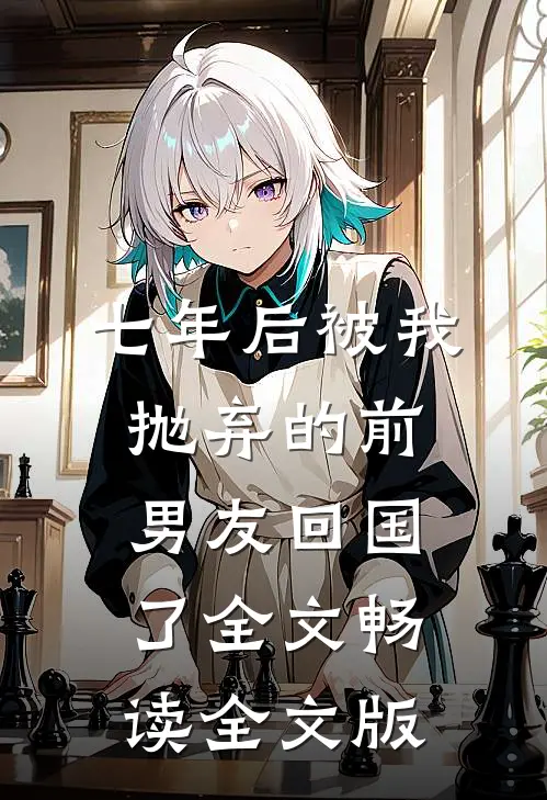 七年后被我抛弃的前男友回国了全文畅读全文版
