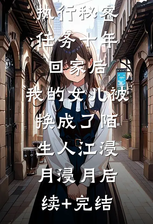 执行秘密任务十年回家后，我的女儿被换成了陌生人江浸月浸月后续+完结