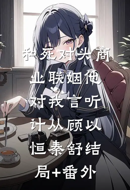 和死对头商业联姻他对我言听计从顾以恒秦舒结局+番外