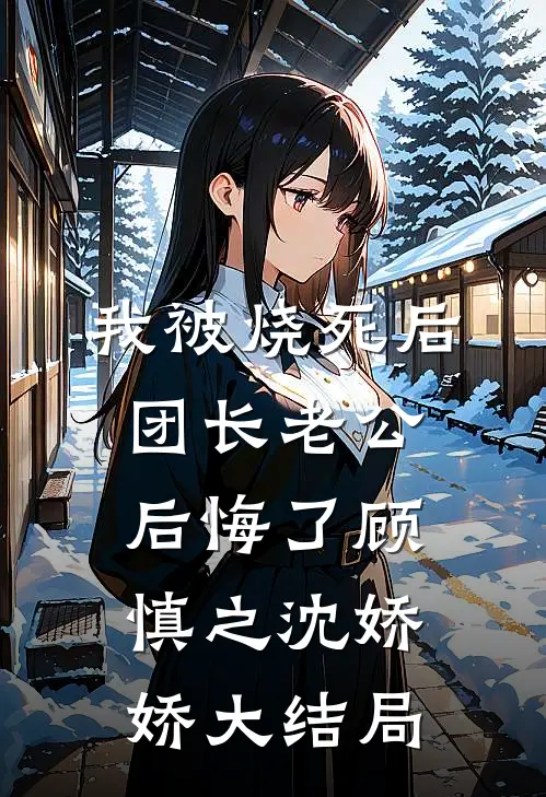 我被烧死后，团长老公后悔了顾慎之沈娇娇大结局