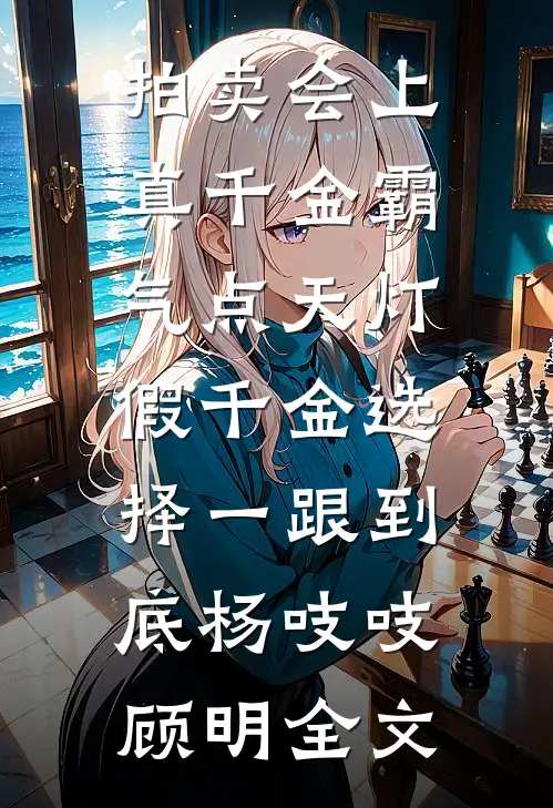 拍卖会上真千金霸气点天灯，假千金选择一跟到底杨吱吱顾明全文