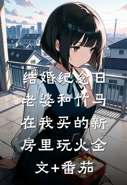 结婚纪念日，老婆和竹马在我买的新房里玩火全文+番茄