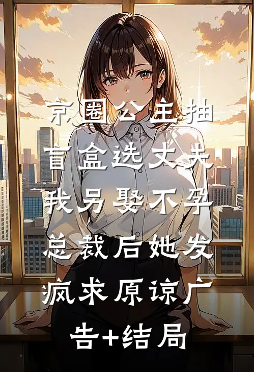 京圈公主抽盲盒选丈夫，我另娶不孕总裁后她发疯求原谅广告+结局