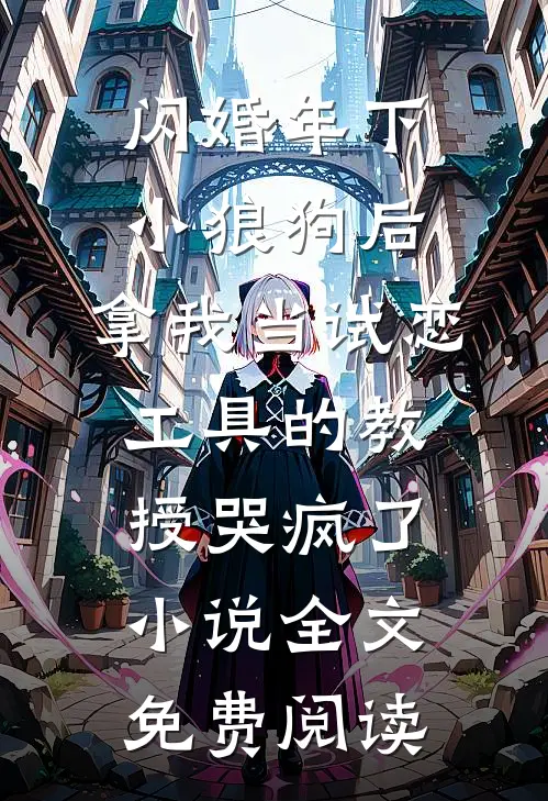闪婚年下小狼狗后，拿我当试恋工具的教授哭疯了。小说全文免费阅读