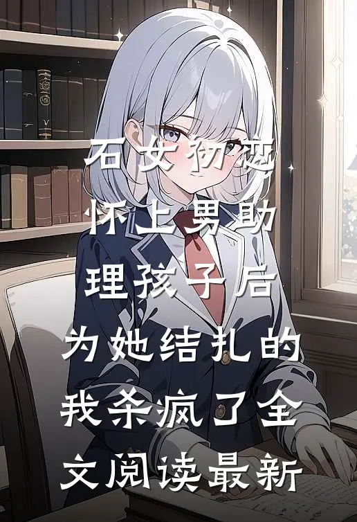 石女初恋怀上男助理孩子后，为她结扎的我杀疯了全文阅读最新