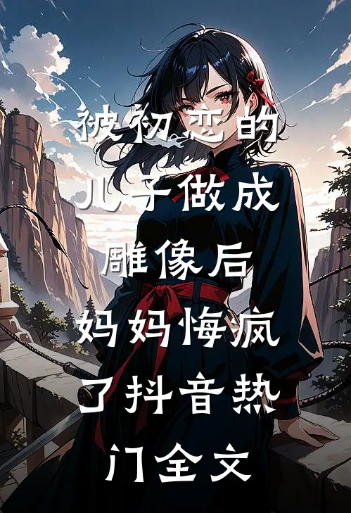 被初恋的儿子做成雕像后，妈妈悔疯了抖音热门全文