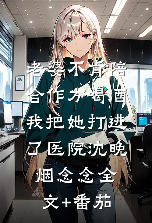 老婆不肯陪合作方喝酒，我把她打进了医院沈晚烟念念全文+番茄