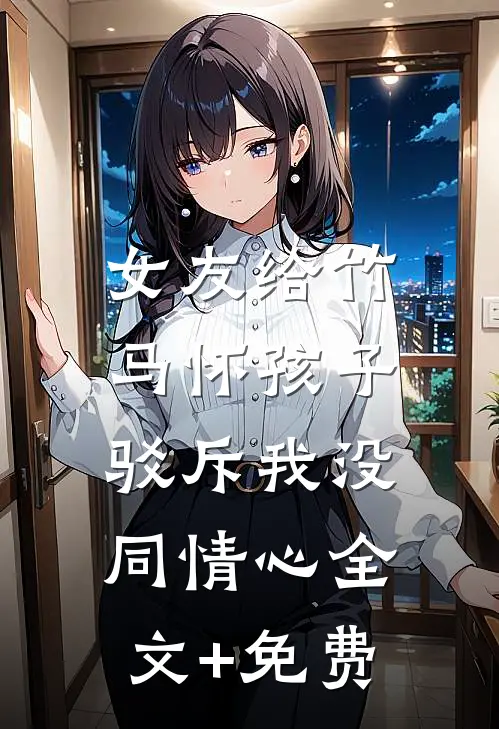 女友给竹马怀孩子，驳斥我没同情心全文+免费