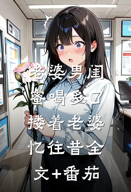 老婆男闺蜜喝多了，搂着老婆忆往昔全文+番茄