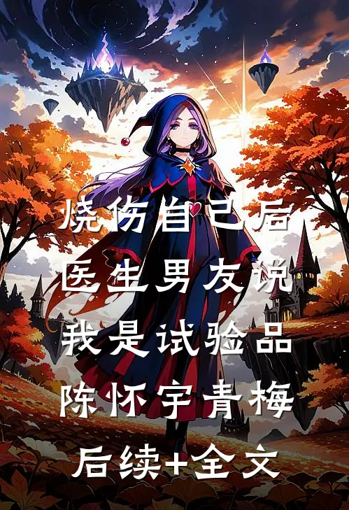 烧伤自己后，医生男友说我是试验品陈怀宇青梅后续+全文