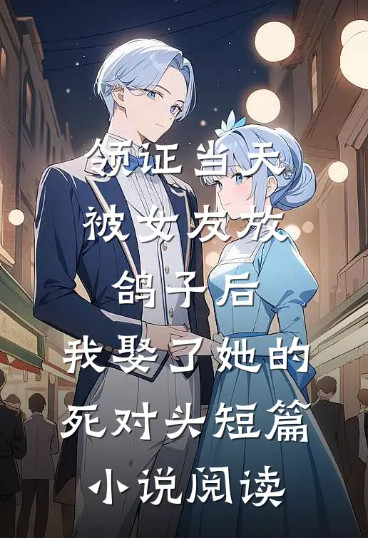 领证当天被女友放鸽子后，我娶了她的死对头短篇小说阅读