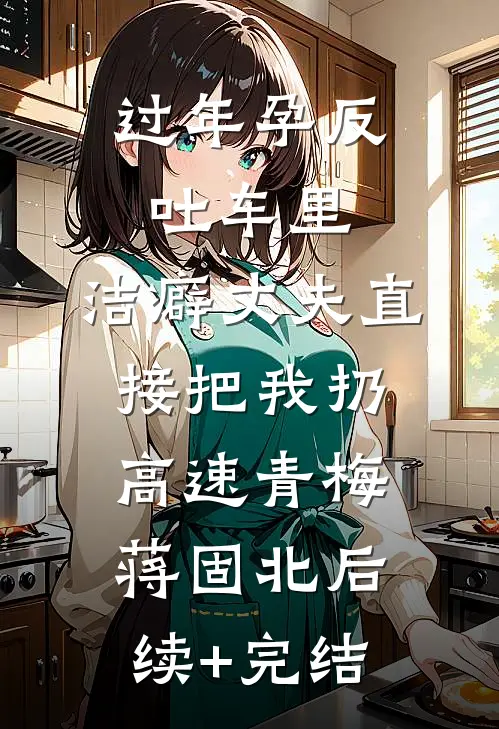 过年孕反吐车里，洁癖丈夫直接把我扔高速青梅蒋固北后续+完结