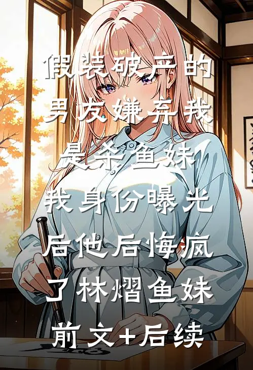 假装破产的男友嫌弃我是杀鱼妹，我身份曝光后他后悔疯了林熠鱼妹前文+后续