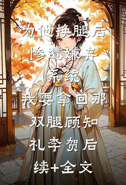 为他换腿后惨遭嫌弃，系统，我要拿回那双腿顾知礼李贺后续+全文