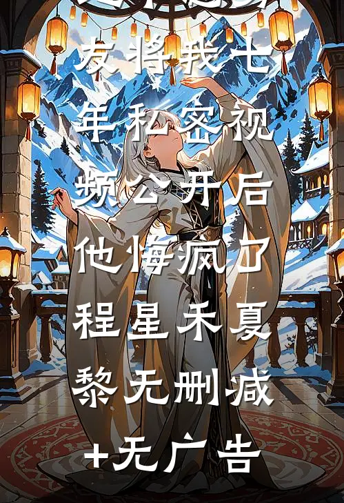 地下恋男友将我七年私密视频公开后，他悔疯了程星禾夏黎无删减+无广告