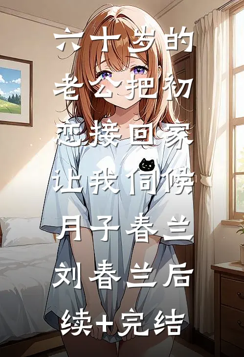六十岁的老公把初恋接回家，让我伺候月子春兰刘春兰后续+完结