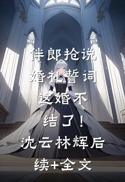 伴郎抢说婚礼誓词，这婚不结了！沈云林辉后续+全文