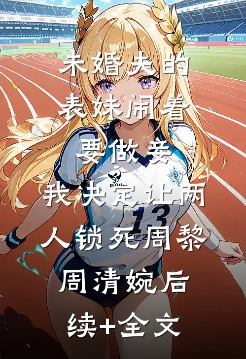 未婚夫的表妹闹着要做妾，我决定让两人锁死周黎周清婉后续+全文