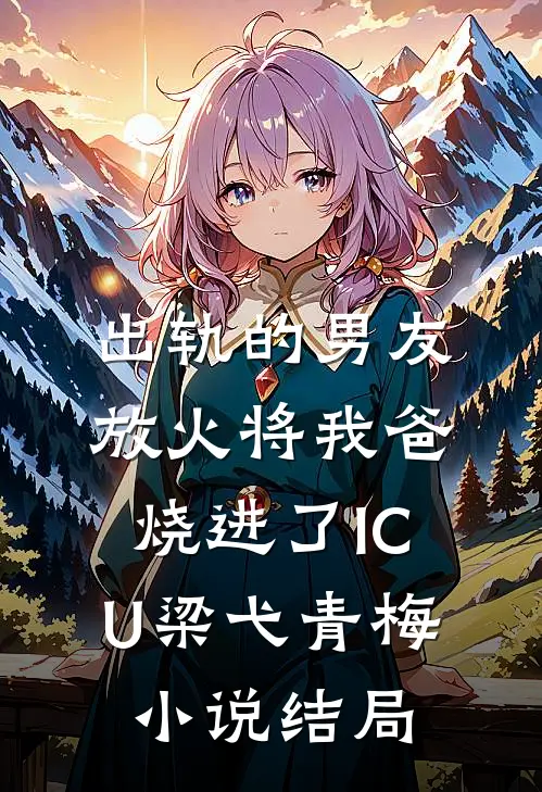 出轨的男友放火将我爸烧进了ICU梁弋青梅小说结局
