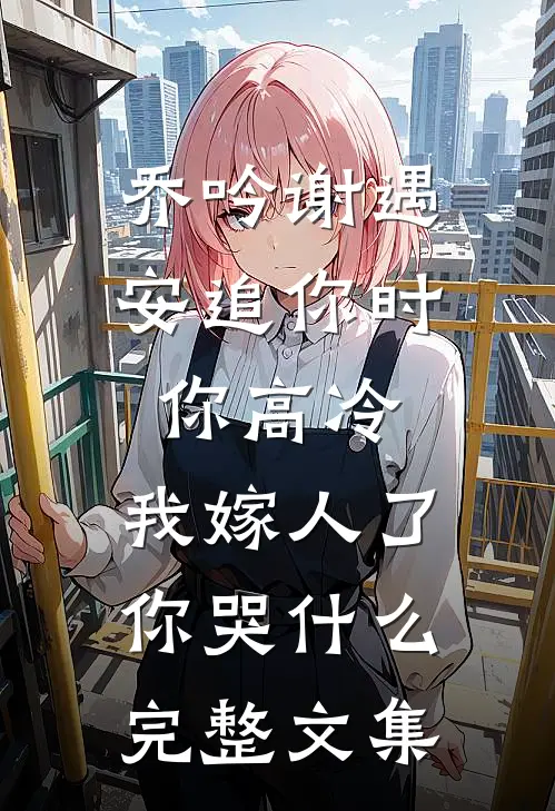 乔吟谢遇安追你时你高冷,我嫁人了你哭什么完整文集