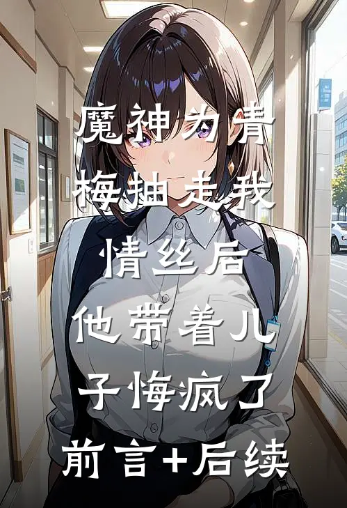 魔神为青梅抽走我情丝后，他带着儿子悔疯了。前言+后续