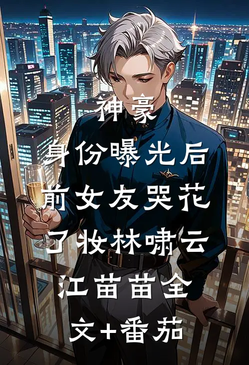 神豪：身份曝光后，前女友哭花了妆林啸云江苗苗全文+番茄