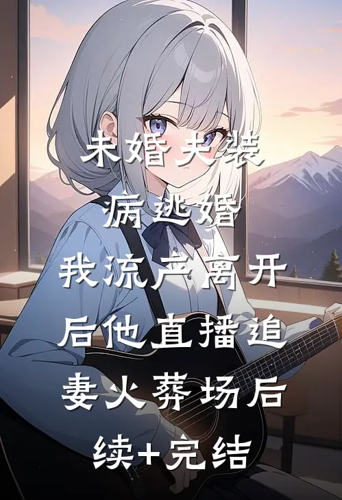 未婚夫装病逃婚，我流产离开后他直播追妻火葬场后续+完结