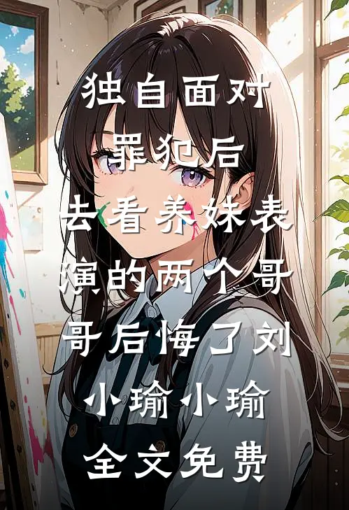 独自面对罪犯后，去看养妹表演的两个哥哥后悔了刘小瑜小瑜全文免费