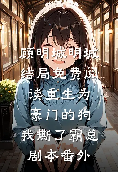 顾明城明城结局免费阅读重生为豪门的狗，我撕了霸总剧本番外