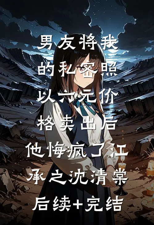 男友将我的私密照以六元价格卖出后，他悔疯了江承之沈清棠后续+完结