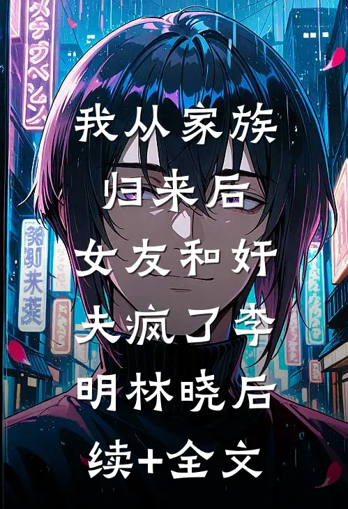 我从家族归来后，女友和奸夫疯了李明林晓后续+全文