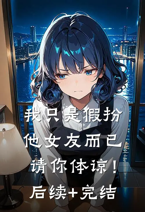 我只是假扮他女友而已，请你体谅！后续+完结