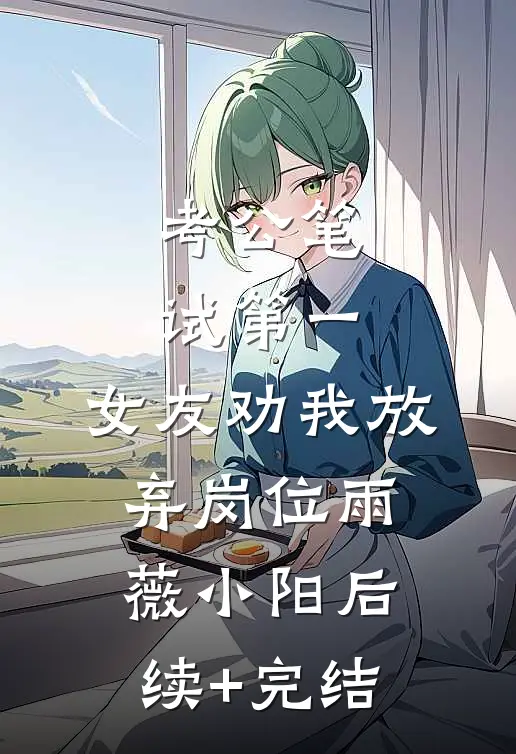 考公笔试第一，女友劝我放弃岗位雨薇小阳后续+完结