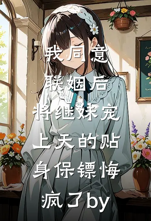 我同意联姻后，将继妹宠上天的贴身保镖悔疯了by