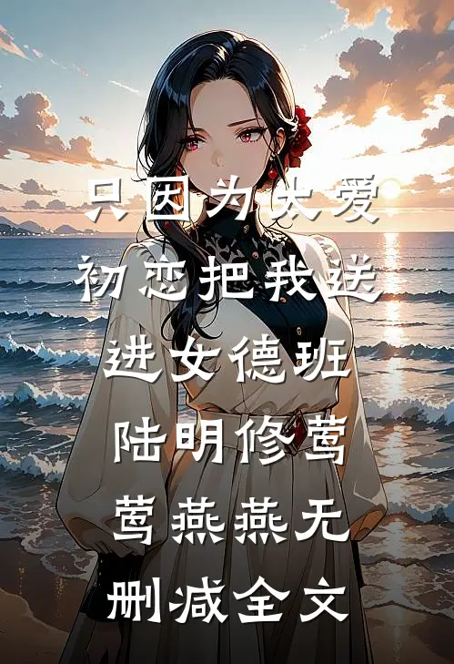 只因为太爱，初恋把我送进女德班陆明修莺莺燕燕无删减全文