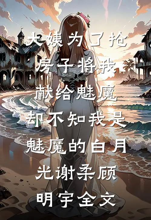 大姨为了抢房子将我献给魅魔，却不知我是魅魔的白月光谢柔顾明宇全文