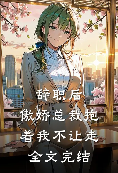 辞职后，傲娇总裁抱着我不让走全文完结