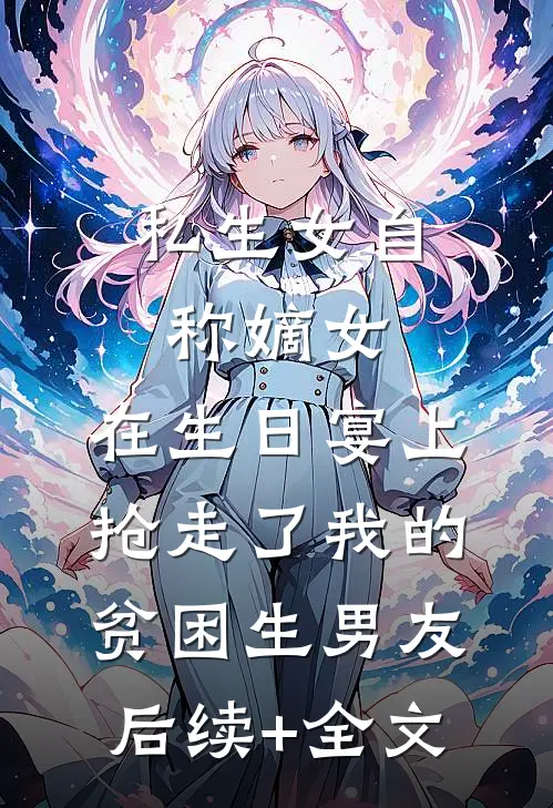 私生女自称嫡女，在生日宴上抢走了我的贫困生男友后续+全文