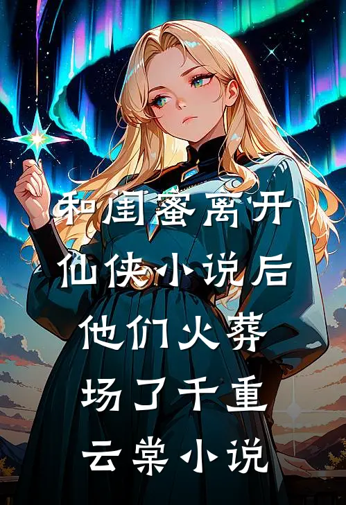 和闺蜜离开仙侠小说后，他们火葬场了千重云棠小说