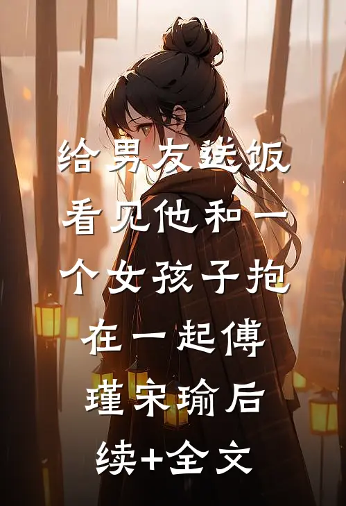 给男友送饭，看见他和一个女孩子抱在一起傅瑾宋瑜后续+全文