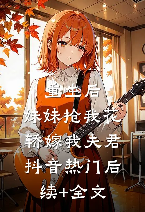 重生后，妹妹抢我花轿嫁我夫君抖音热门后续+全文